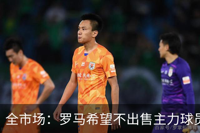 全市场：罗马希望不出售主力球员，通过出售外租球员完成资金回笼