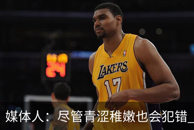 媒体人：尽管青涩稚嫩也会犯错 但他们依旧是纸面天赋更强的球队